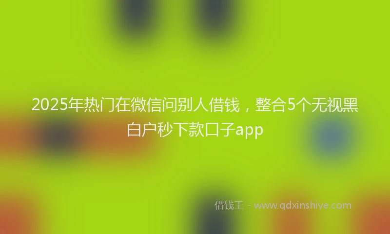 2025年热门在微信问别人借钱，整合5个无视黑白户秒下款口子app