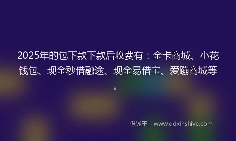 2025年的包下款下款后收费有：金卡商城、小花钱包、现金秒借融途、现金易借宝、爱蹦商城等。