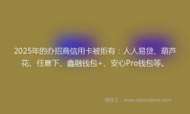 2025年的办招商信用卡被拒有：人人易贷、葫芦花、任意下、鑫融钱包+、安心Pro钱包等。