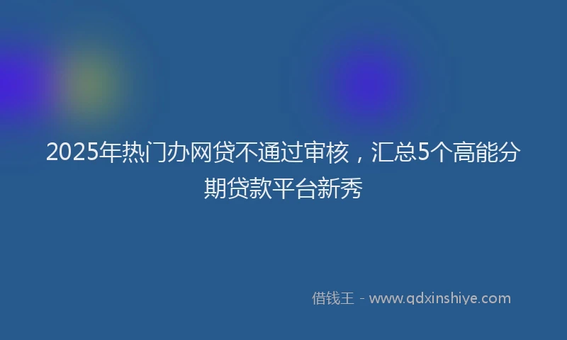 2025年热门办网贷不通过审核，汇总5个高能分期贷款平台新秀
