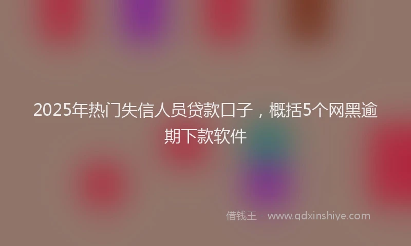 2025年热门失信人员贷款口子，概括5个网黑逾期下款软件