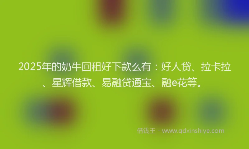 2025年的奶牛回租好下款么有：好人贷、拉卡拉、星辉借款、易融贷通宝、融e花等。