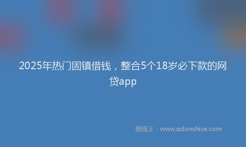2025年热门固镇借钱，整合5个18岁必下款的网贷app
