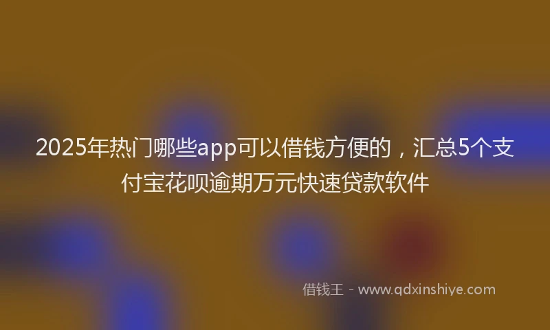 2025年热门哪些app可以借钱方便的，汇总5个支付宝花呗逾期万元快速贷款软件