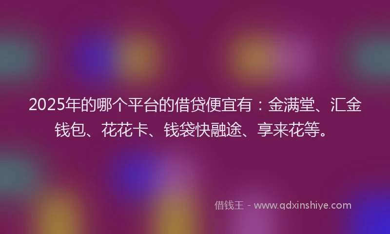 2025年的哪个平台的借贷便宜有：金满堂、汇金钱包、花花卡、钱袋快融途、享来花等。