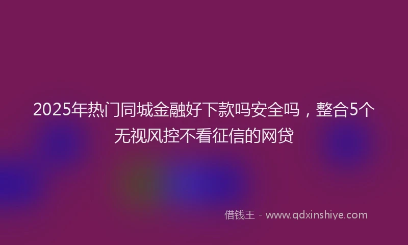 2025年热门同城金融好下款吗安全吗，整合5个无视风控不看征信的网贷