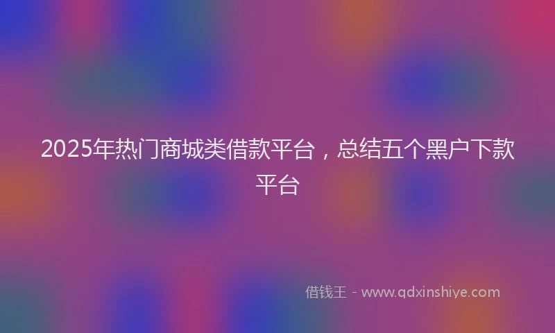 2025年热门商城类借款平台，总结五个黑户下款平台
