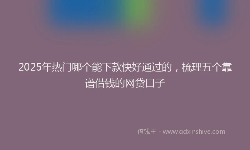 2025年热门哪个能下款快好通过的，梳理五个靠谱借钱的网贷口子