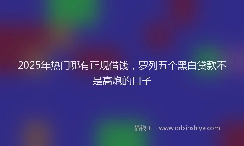 2025年热门哪有正规借钱，罗列五个黑白贷款不是高炮的口子