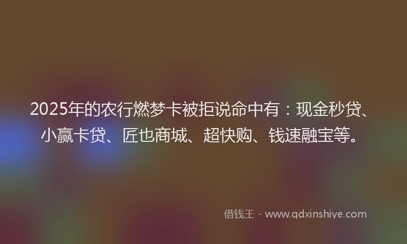 2025年的农行燃梦卡被拒说命中有：现金秒贷、小赢卡贷、匠也商城、超快购、钱速融宝等。