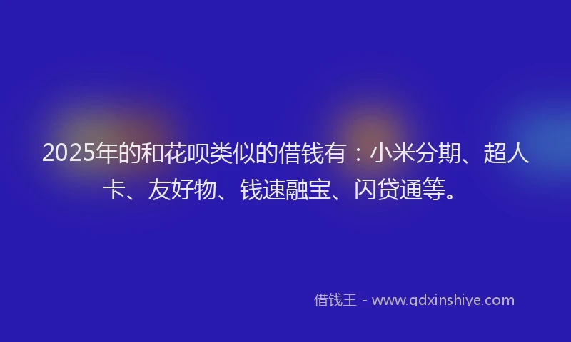 2025年的和花呗类似的借钱有：小米分期、超人卡、友好物、钱速融宝、闪贷通等。