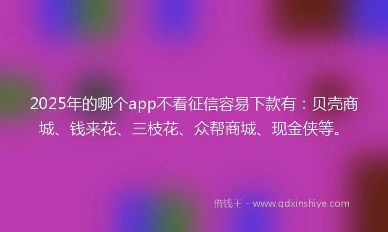 2025年的哪个app不看征信容易下款有：贝壳商城、钱来花、三枝花、众帮商城、现金侠等。