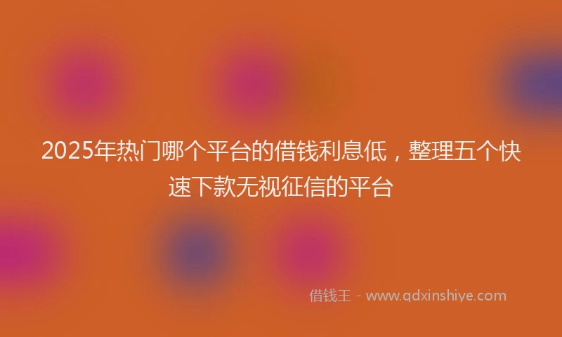 2025年热门哪个平台的借钱利息低，整理五个快速下款无视征信的平台