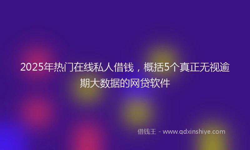 2025年热门在线私人借钱，概括5个真正无视逾期大数据的网贷软件
