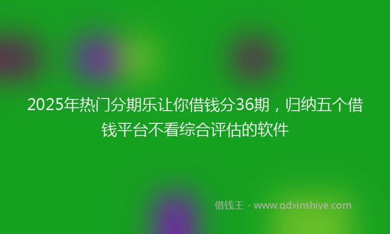 2025年热门分期乐让你借钱分36期，归纳五个借钱平台不看综合评估的软件
