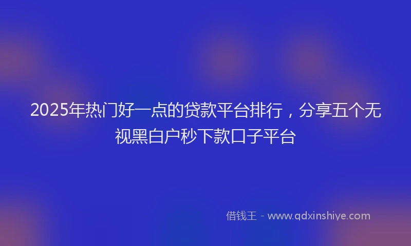 2025年热门好一点的贷款平台排行，分享五个无视黑白户秒下款口子平台