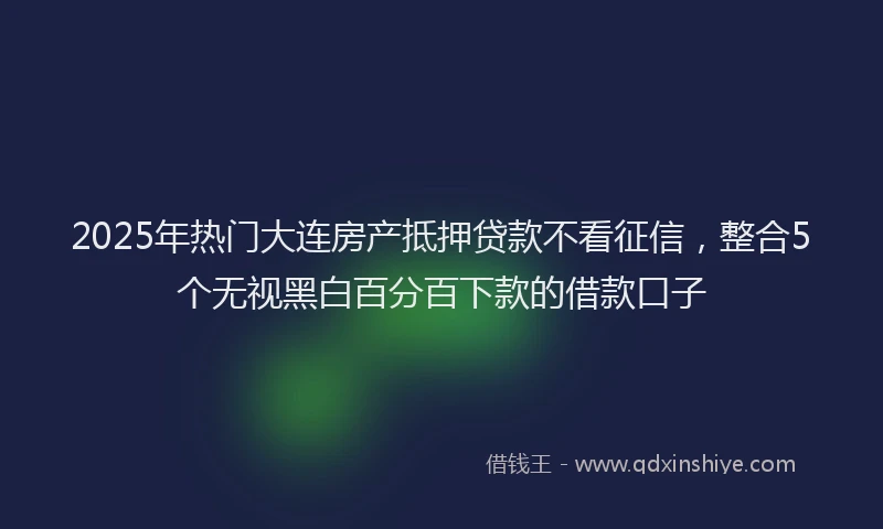 2025年热门大连房产抵押贷款不看征信，整合5个无视黑白百分百下款的借款口子