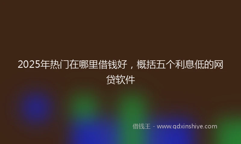 2025年热门在哪里借钱好，概括五个利息低的网贷软件
