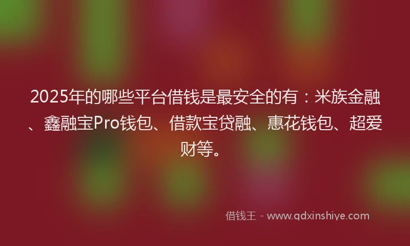 2025年的哪些平台借钱是最安全的有：米族金融、鑫融宝Pro钱包、借款宝贷融、惠花钱包、超爱财等。