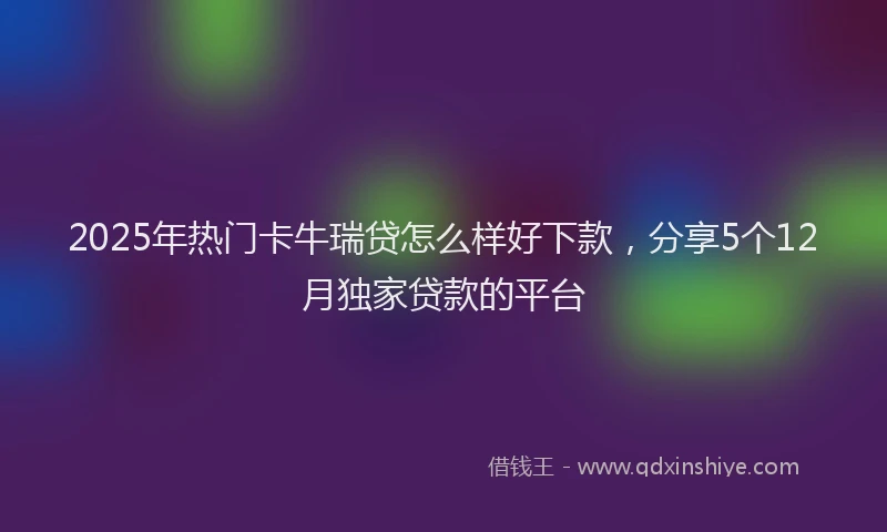 2025年热门卡牛瑞贷怎么样好下款，分享5个12月独家贷款的平台