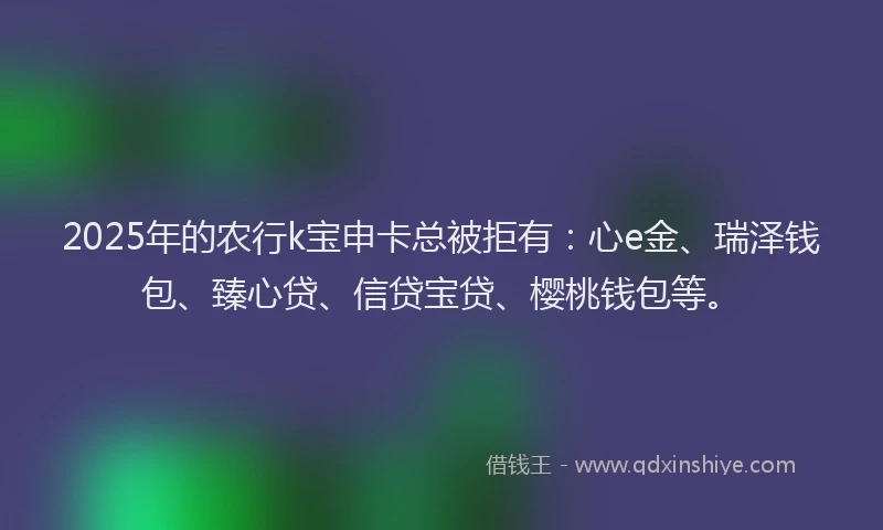 2025年的农行k宝申卡总被拒有：心e金、瑞泽钱包、臻心贷、信贷宝贷、樱桃钱包等。