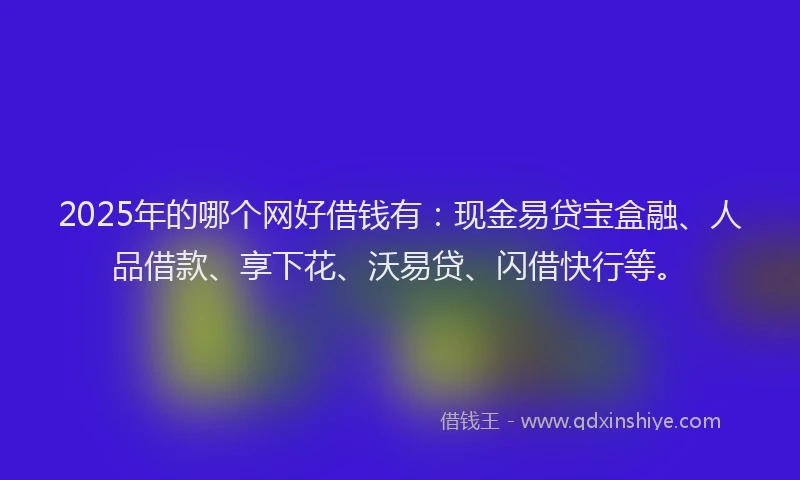 2025年的哪个网好借钱有：现金易贷宝盒融、人品借款、享下花、沃易贷、闪借快行等。
