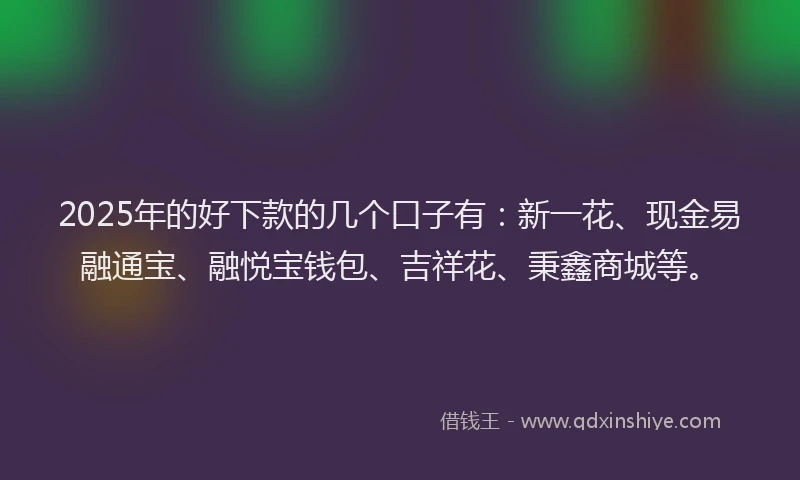 2025年的好下款的几个口子有:新一花、现金易融通宝、融悦宝钱包、吉祥花、秉鑫商城等。