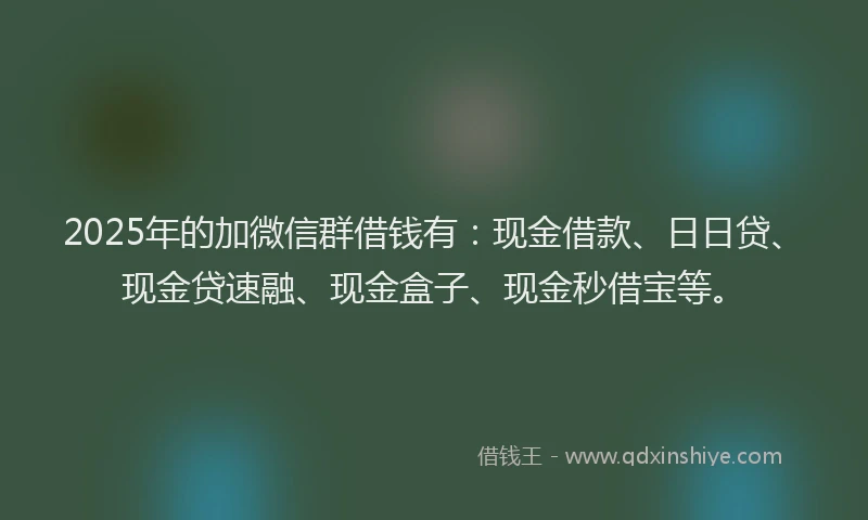 2025年的加微信群借钱有：现金借款、日日贷、现金贷速融、现金盒子、现金秒借宝等。