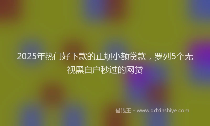 2025年热门好下款的正规小额贷款，罗列5个无视黑白户秒过的网贷