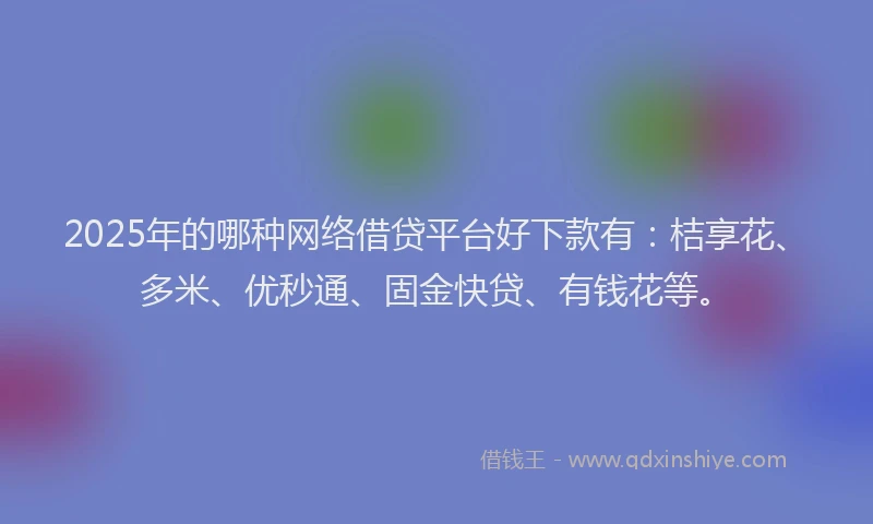 2025年的哪种网络借贷平台好下款有：桔享花、多米、优秒通、固金快贷、有钱花等。