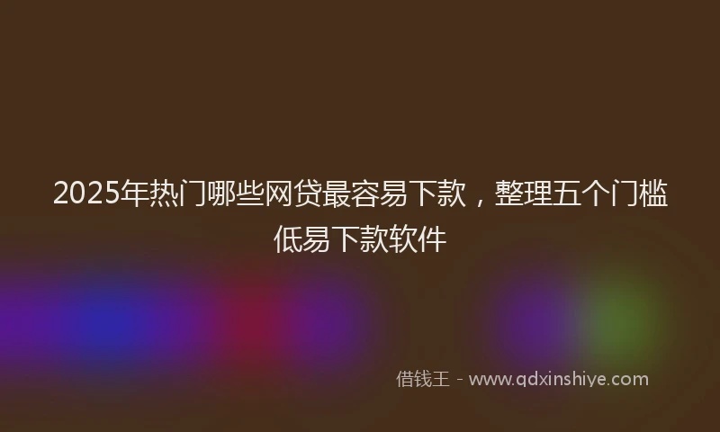 2025年热门哪些网贷最容易下款，整理五个门槛低易下款软件