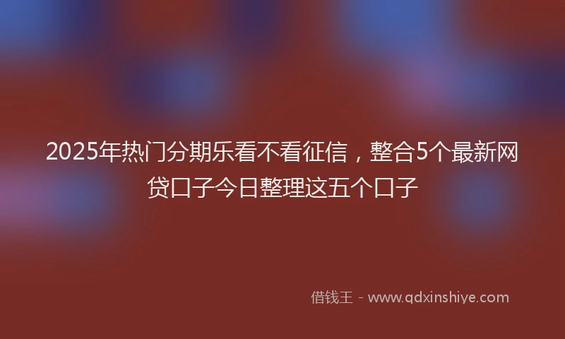 2025年热门分期乐看不看征信，整合5个最新网贷口子今日整理这五个口子