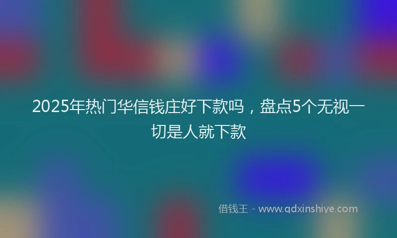 2025年热门华信钱庄好下款吗，盘点5个无视一切是人就下款