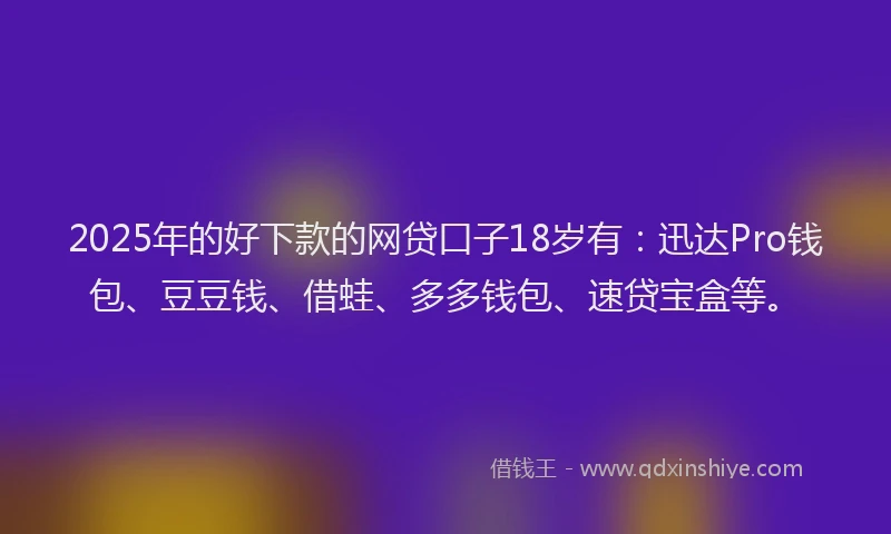 2025年的好下款的网贷口子18岁有：迅达Pro钱包、豆豆钱、借蛙、多多钱包、速贷宝盒等。