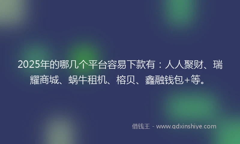 2025年的哪几个平台容易下款有：人人聚财、瑞耀商城、蜗牛租机、榕贝、鑫融钱包+等。