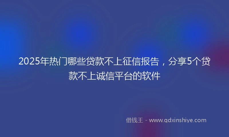 2025年热门哪些贷款不上征信报告，分享5个贷款不上诚信平台的软件