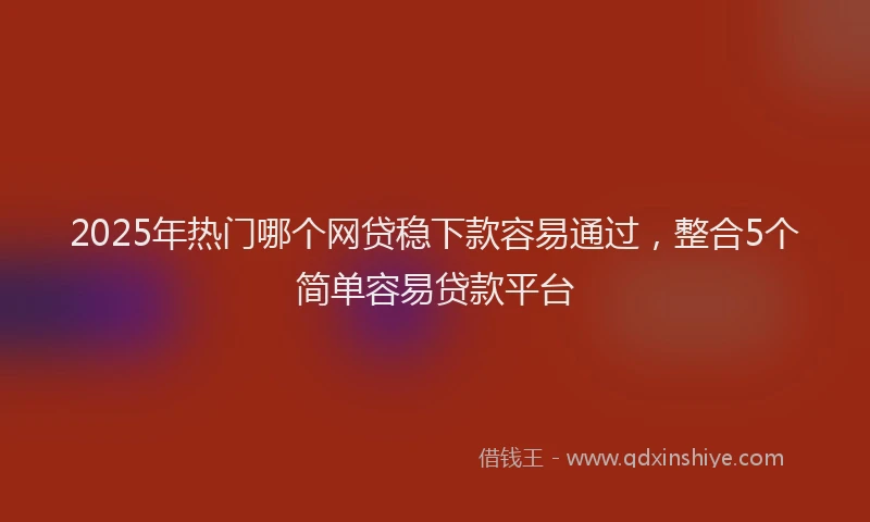 2025年热门哪个网贷稳下款容易通过，整合5个简单容易贷款平台