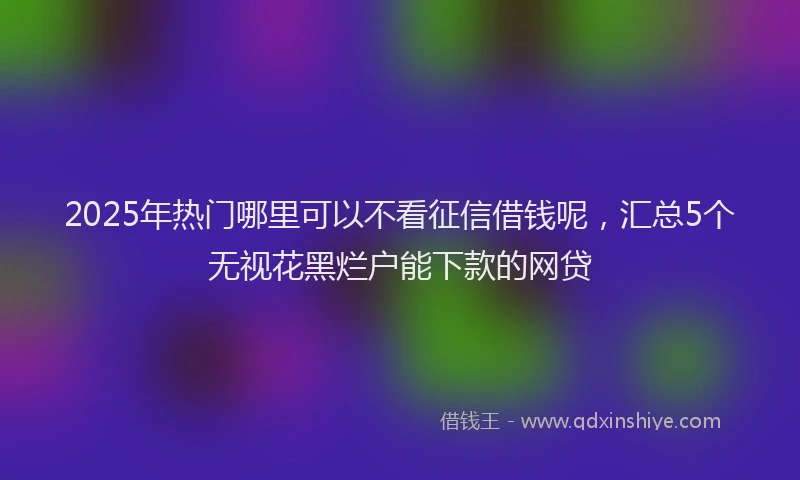 2025年热门哪里可以不看征信借钱呢，汇总5个无视花黑烂户能下款的网贷