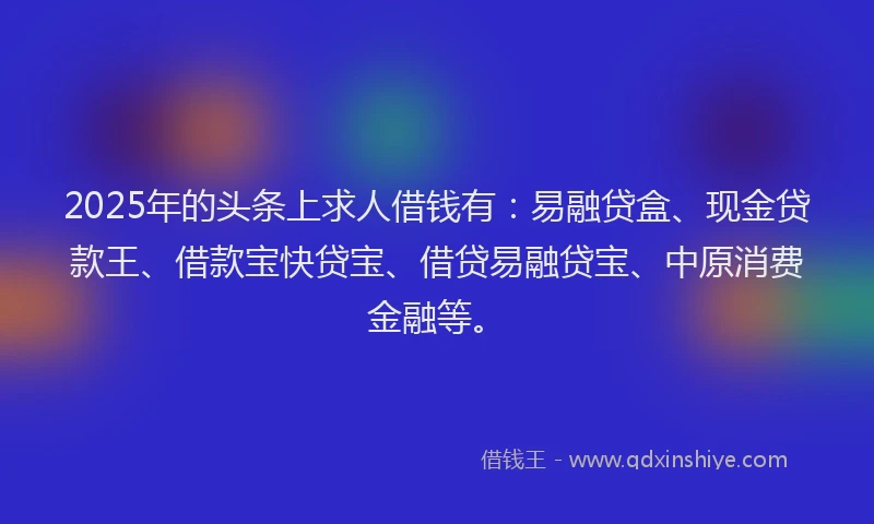 2025年的头条上求人借钱有：易融贷盒、现金贷款王、借款宝快贷宝、借贷易融贷宝、中原消费金融等。
