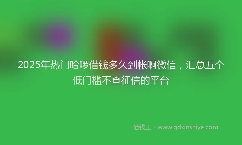 2025年热门哈啰借钱多久到帐啊微信，汇总五个低门槛不查征信的平台