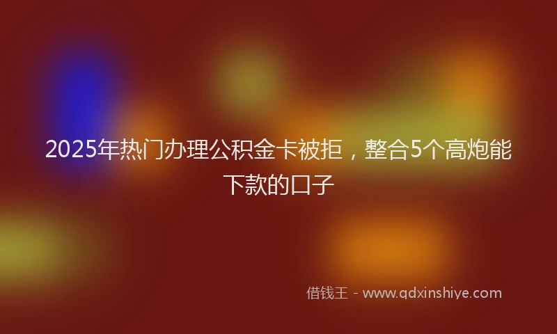 2025年热门办理公积金卡被拒，整合5个高炮能下款的口子
