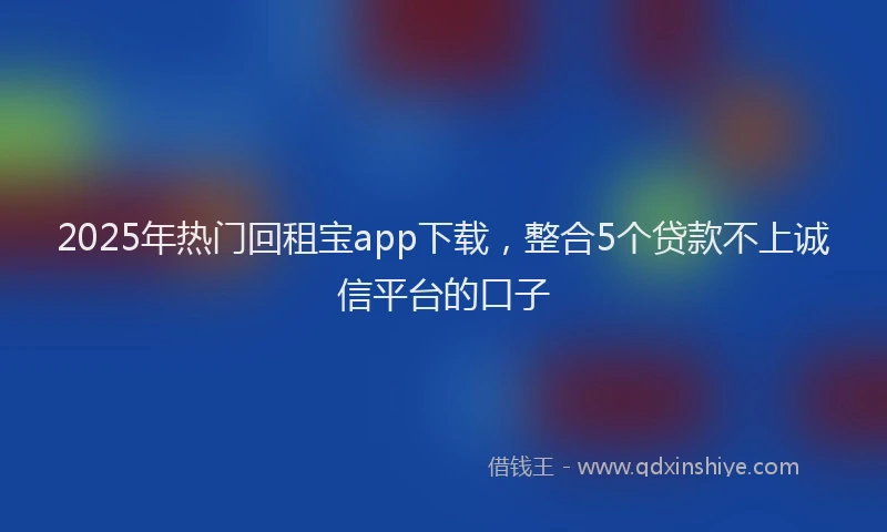 2025年热门回租宝app下载，整合5个贷款不上诚信平台的口子