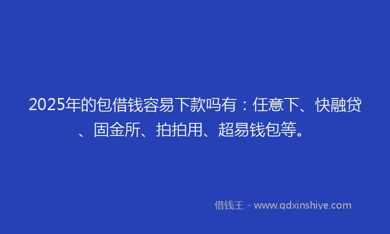 2025年的包借钱容易下款吗有：任意下、快融贷、固金所、拍拍用、超易钱包等。