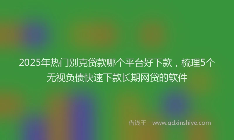 2025年热门别克贷款哪个平台好下款，梳理5个无视负债快速下款长期网贷的软件
