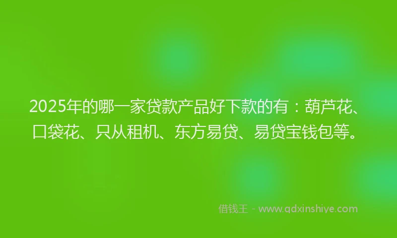 2025年的哪一家贷款产品好下款的有：葫芦花、口袋花、只从租机、东方易贷、易贷宝钱包等。