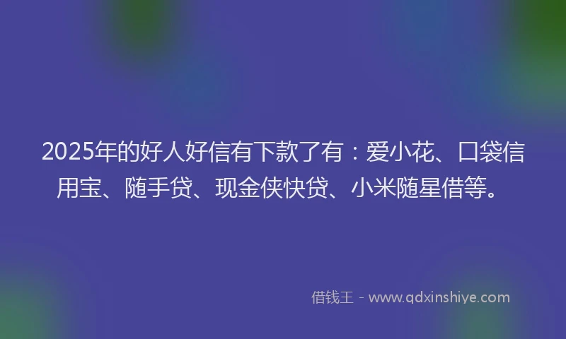 2025年的好人好信有下款了有：爱小花、口袋信用宝、随手贷、现金侠快贷、小米随星借等。