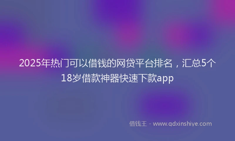 2025年热门可以借钱的网贷平台排名，汇总5个18岁借款神器快速下款app