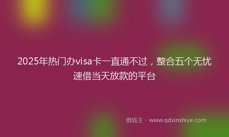 2025年热门办visa卡一直通不过，整合五个无忧速借当天放款的平台