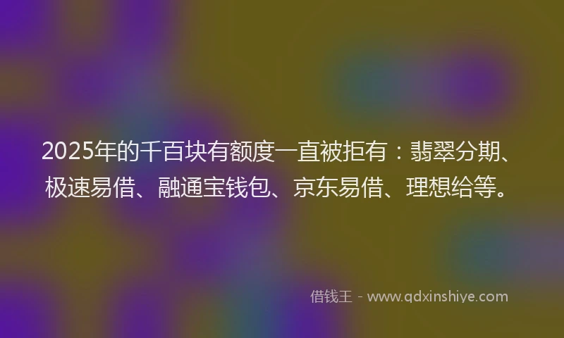 2025年的千百块有额度一直被拒有：翡翠分期、极速易借、融通宝钱包、京东易借、理想给等。