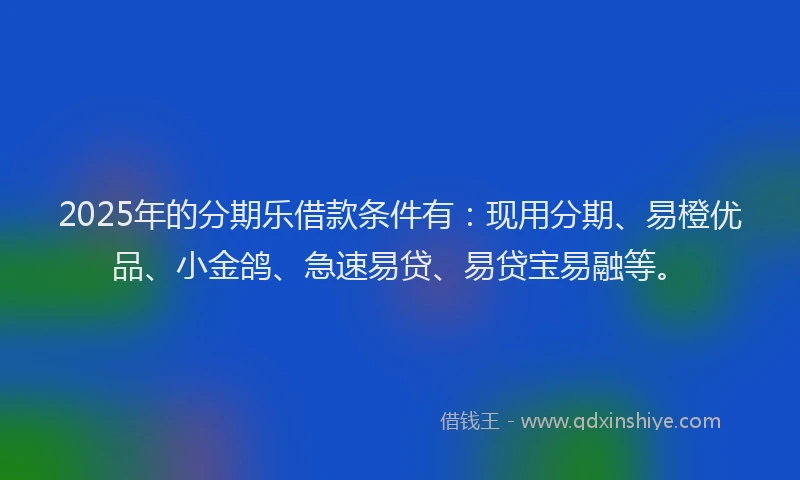 2025年的分期乐借款条件有：现用分期、易橙优品、小金鸽、急速易贷、易贷宝易融等。